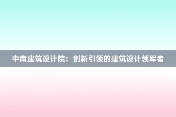   中南建筑设计院：创新引领的建筑设计领军者